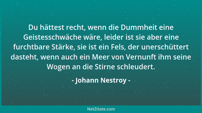 Johann Nestroy - Du hättest recht, wenn die Dummheit eine Geistesschwäche wäre, leider ist sie aber eine furchtbare Stärke,...