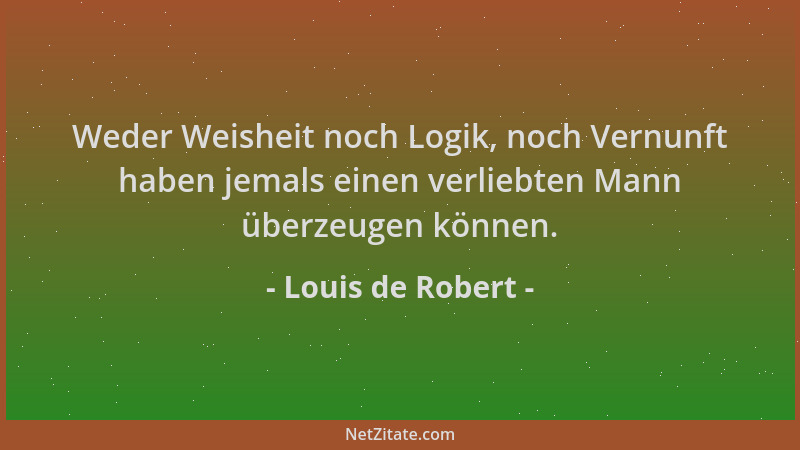 Louis de Robert - Weder Weisheit noch Logik, noch Vernunft haben jemals einen verliebten Mann überzeugen können....