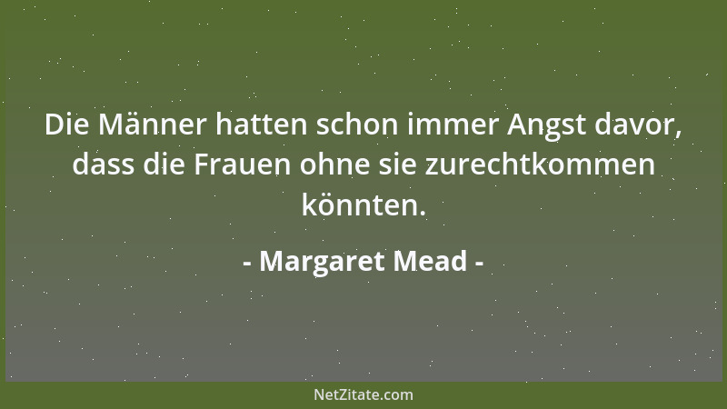 Margaret Mead - Die Männer hatten schon immer Angst davor, dass die Frauen ohne sie zurechtkommen könnten....