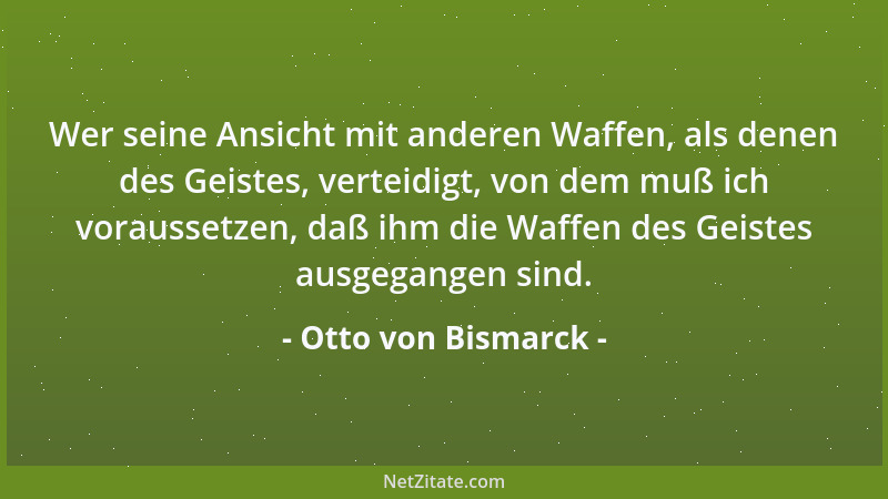Otto von Bismarck - Wer seine Ansicht mit anderen Waffen, als denen des Geistes, verteidigt, von dem muß ich voraussetzen,...