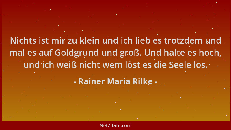 Rainer Maria Rilke - Nichts ist mir zu klein und ich lieb es trotzdem und mal es auf Goldgrund und groß. Und halte es hoch,...