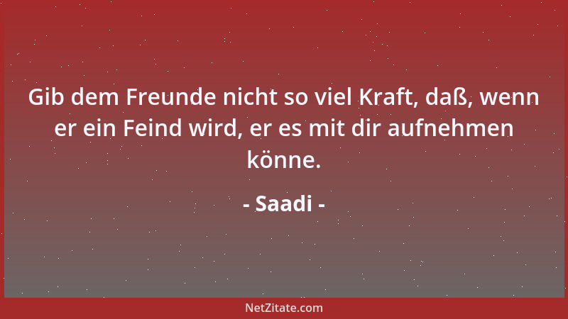 Saadi - Gib dem Freunde nicht so viel Kraft, daß, wenn er ein Feind wird, er es mit dir aufnehmen könne....