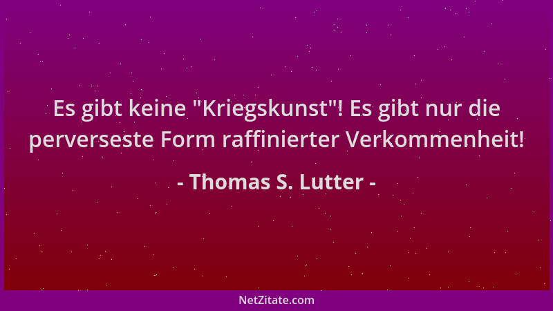 Thomas S. Lutter - Es gibt keine  "Kriegskunst "! Es gibt nur die perverseste Form raffinierter Verkommenheit!...