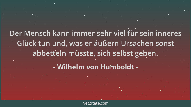Wilhelm von Humboldt - Der Mensch kann immer sehr viel für sein inneres Glück tun und, was er äußern Ursachen sonst abbette...