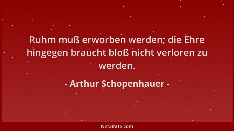 Arthur Schopenhauer - Ruhm muß erworben werden; die Ehre hingegen braucht bloß nicht verloren zu werden....