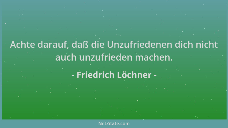 Friedrich Löchner - Achte darauf, daß die Unzufriedenen dich nicht auch unzufrieden machen....