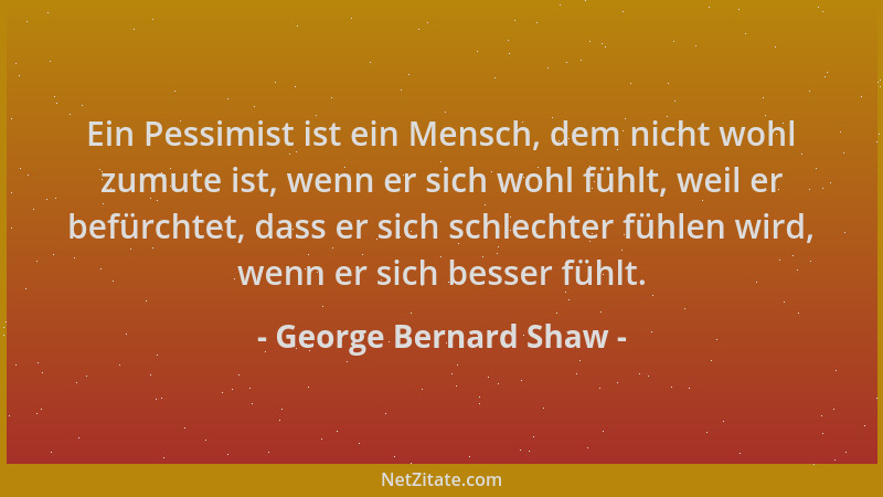 George Bernard Shaw - Ein Pessimist ist ein Mensch, dem nicht wohl zumute ist, wenn er sich wohl fühlt, weil er befürchtet,...
