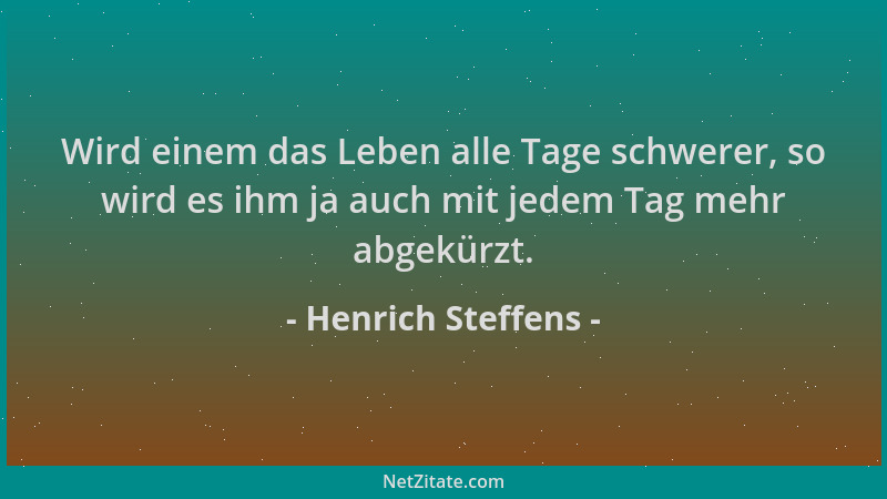 Henrich Steffens - Wird einem das Leben alle Tage schwerer, so wird es ihm ja auch mit jedem Tag mehr abgekürzt....