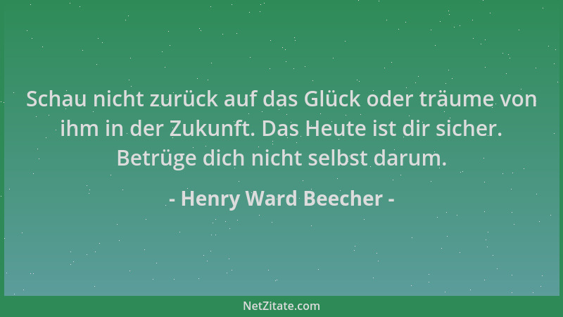 Henry Ward Beecher - Schau nicht zurück auf das Glück oder träume von ihm in der Zukunft. Das Heute ist dir sicher. Betrüge...