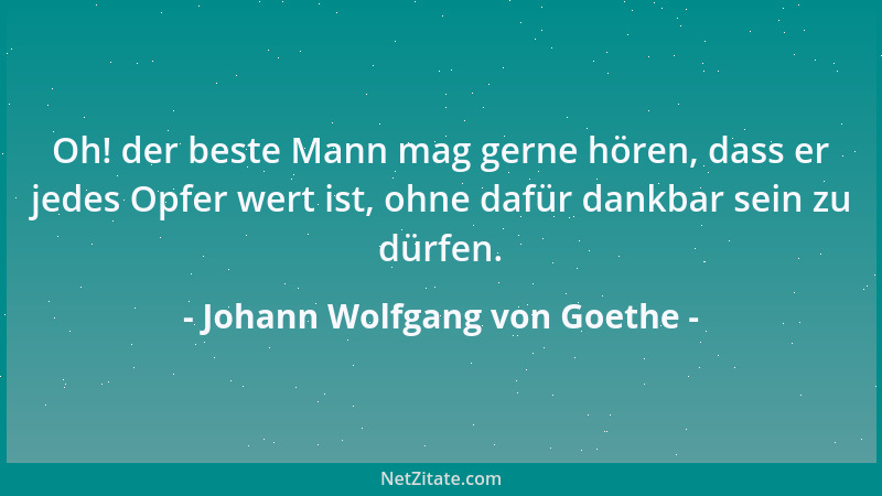 Johann Wolfgang von Goethe - Oh! der beste Mann mag gerne hören, dass er jedes Opfer wert ist, ohne dafür dankbar sein zu d...