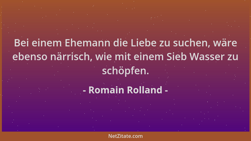 Romain Rolland - Bei einem Ehemann die Liebe zu suchen, wäre ebenso närrisch, wie mit einem Sieb Wasser zu schöpfen....