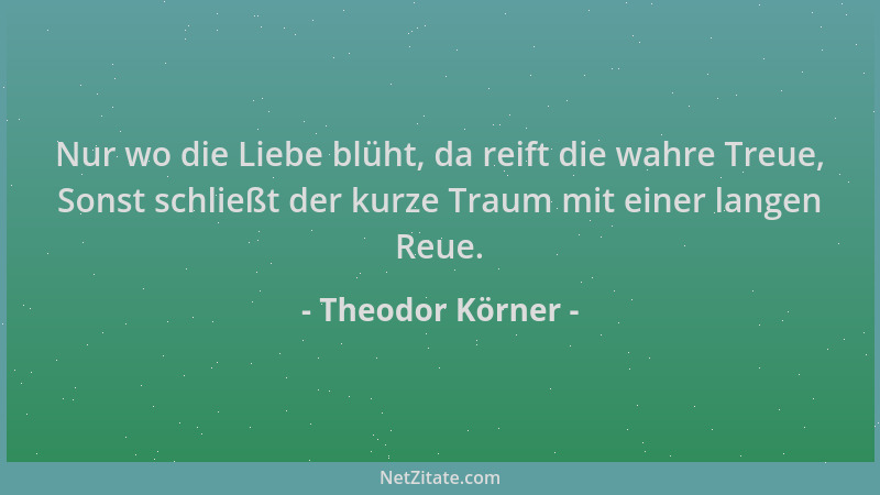 Theodor Körner - Nur wo die Liebe blüht, da reift die wahre Treue, Sonst schließt der kurze Traum mit einer langen Reue....