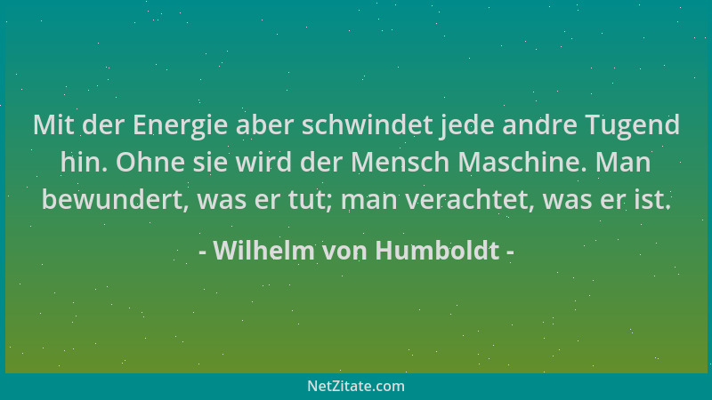 Wilhelm von Humboldt - Mit der Energie aber schwindet jede andre Tugend hin. Ohne sie wird der Mensch Maschine. Man bewunde...