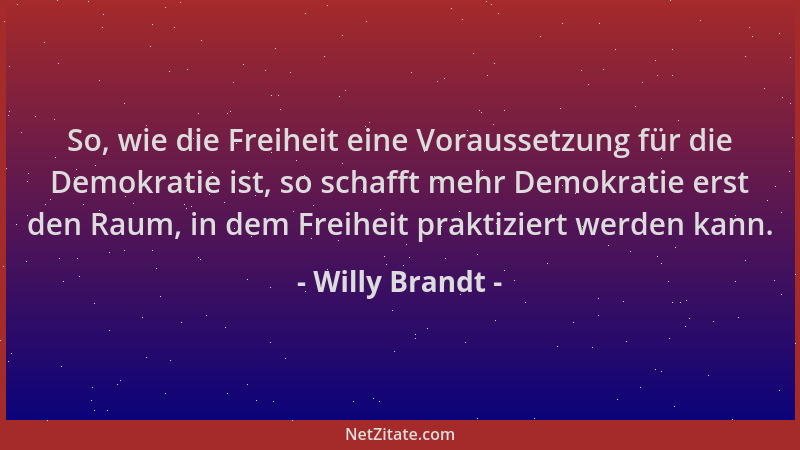 Willy Brandt - So, wie die Freiheit eine Voraussetzung für die Demokratie ist, so schafft mehr Demokratie erst den Raum, in...