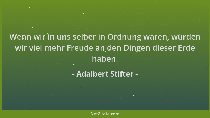 Adalbert Stifter - Wenn wir in uns selber in Ordnung wären, würden wir viel mehr Freude an den Dingen dieser Erde haben....
