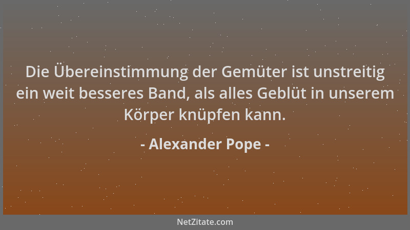 Alexander Pope - Die Übereinstimmung der Gemüter ist unstreitig ein weit besseres Band, als alles Geblüt in unserem Körper...