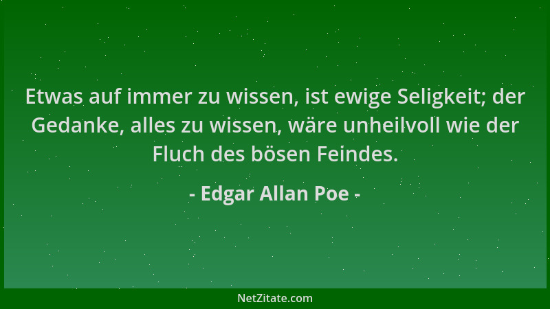 Edgar Allan Poe - Etwas auf immer zu wissen, ist ewige Seligkeit; der Gedanke, alles zu wissen, wäre unheilvoll wie der Flu...