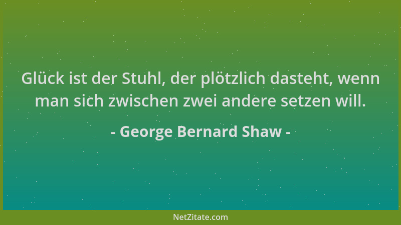 George Bernard Shaw - Glück ist der Stuhl, der plötzlich dasteht, wenn man sich zwischen zwei andere setzen will....