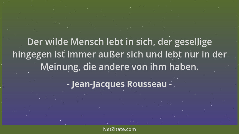 Jean-Jacques Rousseau - Der wilde Mensch lebt in sich, der gesellige hingegen ist immer außer sich und lebt nur in der Mein...