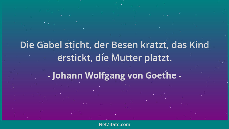Johann Wolfgang von Goethe - Die Gabel sticht, der Besen kratzt, das Kind erstickt, die Mutter platzt....