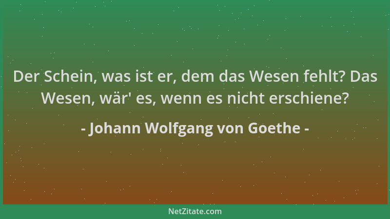 Johann Wolfgang von Goethe - Der Schein, was ist er, dem das Wesen fehlt? Das Wesen, wär ' es, wenn es nicht erschiene?...