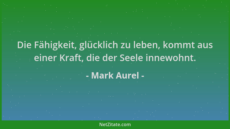 Mark Aurel - Die Fähigkeit, glücklich zu leben, kommt aus einer Kraft, die der Seele innewohnt....