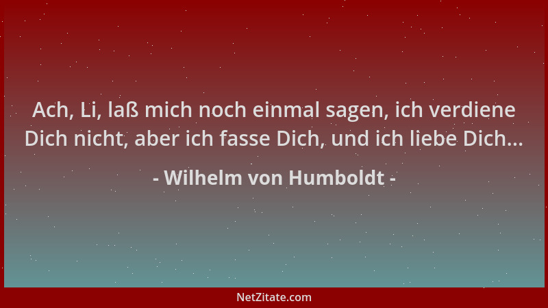 Wilhelm von Humboldt - Ach, Li, laß mich noch einmal sagen, ich verdiene Dich nicht, aber ich fasse Dich, und ich liebe Dic...