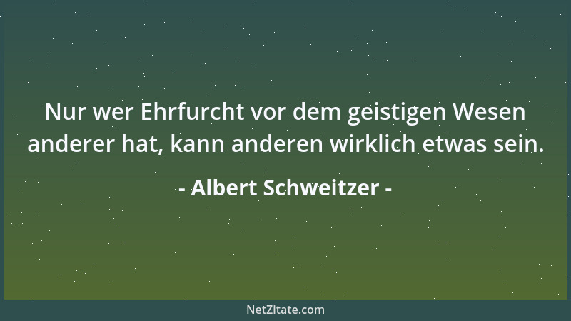 Albert Schweitzer - Nur wer Ehrfurcht vor dem geistigen Wesen anderer hat, kann anderen wirklich etwas sein....