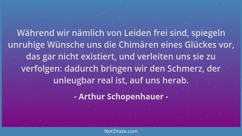 Arthur Schopenhauer - Während wir nämlich von Leiden frei sind, spiegeln unruhige Wünsche uns die Chimären eines Glückes vo...