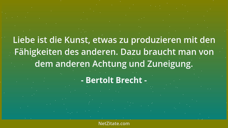 Bertolt Brecht - Liebe ist die Kunst, etwas zu produzieren mit den Fähigkeiten des anderen. Dazu braucht man von dem andere...