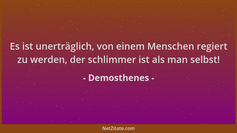 Demosthenes - Es ist unerträglich, von einem Menschen regiert zu werden, der schlimmer ist als man selbst!...