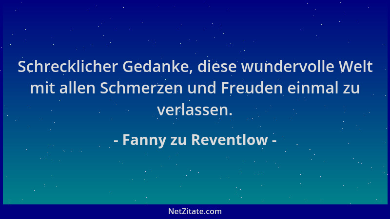 Fanny zu Reventlow - Schrecklicher Gedanke, diese wundervolle Welt mit allen Schmerzen und Freuden einmal zu verlassen....