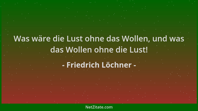 Friedrich Löchner - Was wäre die Lust ohne das Wollen, und was das Wollen ohne die Lust!...