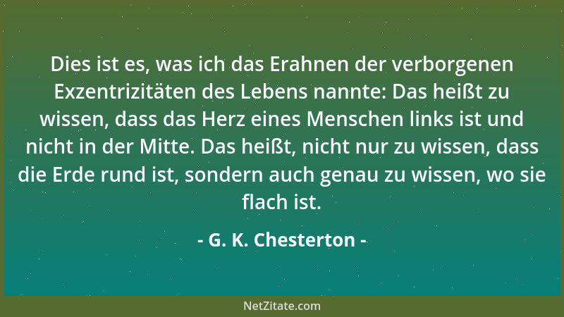 G. K. Chesterton - Dies ist es, was ich das Erahnen der verborgenen Exzentrizitäten des Lebens nannte: Das heißt zu wissen,...
