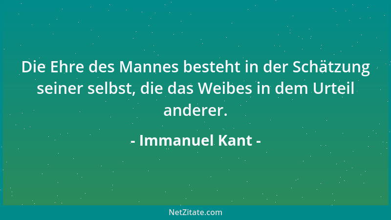 Immanuel Kant - Die Ehre des Mannes besteht in der Schätzung seiner selbst, die das Weibes in dem Urteil anderer....