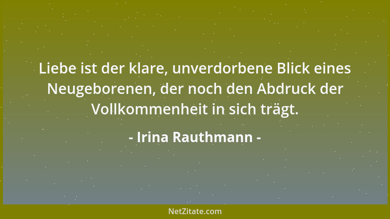 Irina Rauthmann - Liebe ist der klare, unverdorbene Blick eines Neugeborenen, der noch den Abdruck der Vollkommenheit in si...