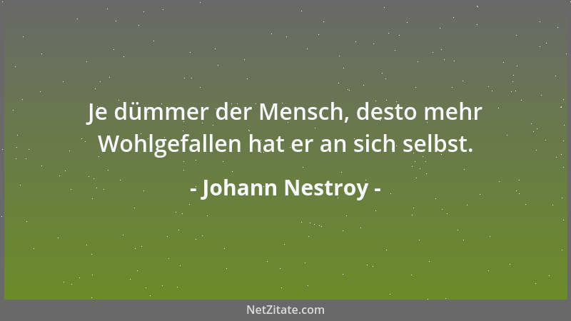 Johann Nestroy - Je dümmer der Mensch, desto mehr Wohlgefallen hat er an sich selbst....