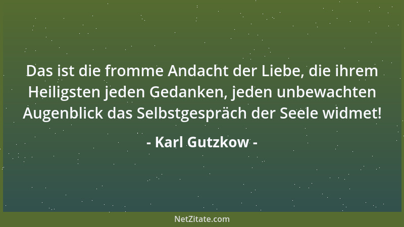 Karl Gutzkow - Das ist die fromme Andacht der Liebe, die ihrem Heiligsten jeden Gedanken, jeden unbewachten Augenblick das...