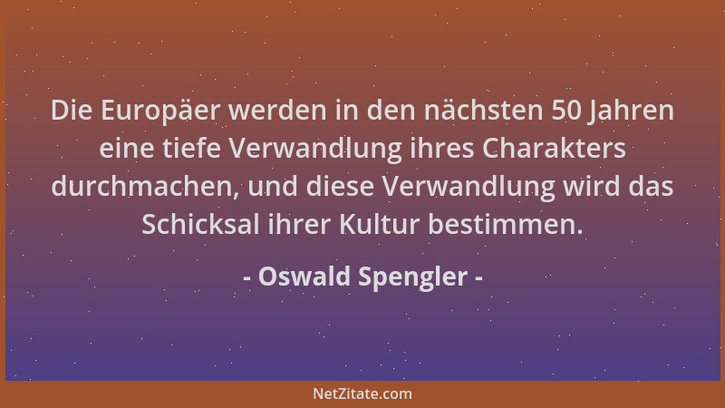 Oswald Spengler - Die Europäer werden in den nächsten 50 Jahren eine tiefe Verwandlung ihres Charakters durchmachen, und di...