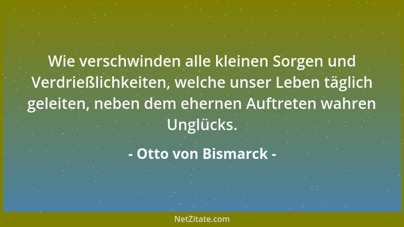 Otto von Bismarck - Wie verschwinden alle kleinen Sorgen und Verdrießlichkeiten, welche unser Leben täglich geleiten, neben...