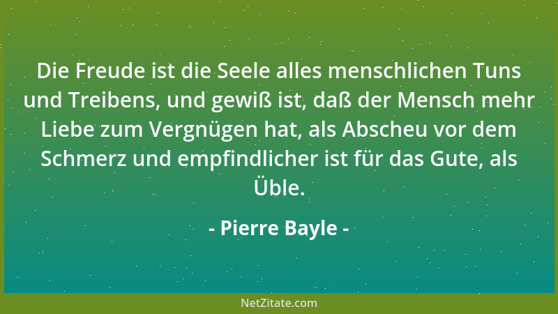 Pierre Bayle - Die Freude ist die Seele alles menschlichen Tuns und Treibens, und gewiß ist, daß der Mensch mehr Liebe zum...