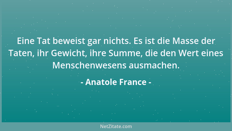 Anatole France - Eine Tat beweist gar nichts. Es ist die Masse der Taten, ihr Gewicht, ihre Summe, die den Wert eines Mensc...