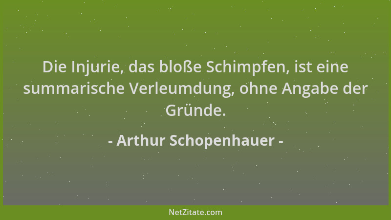 Arthur Schopenhauer - Die Injurie, das bloße Schimpfen, ist eine summarische Verleumdung, ohne Angabe der Gründe....