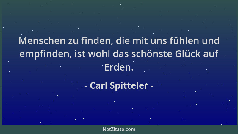 Carl Spitteler - Menschen zu finden, die mit uns fühlen und empfinden, ist wohl das schönste Glück auf Erden....