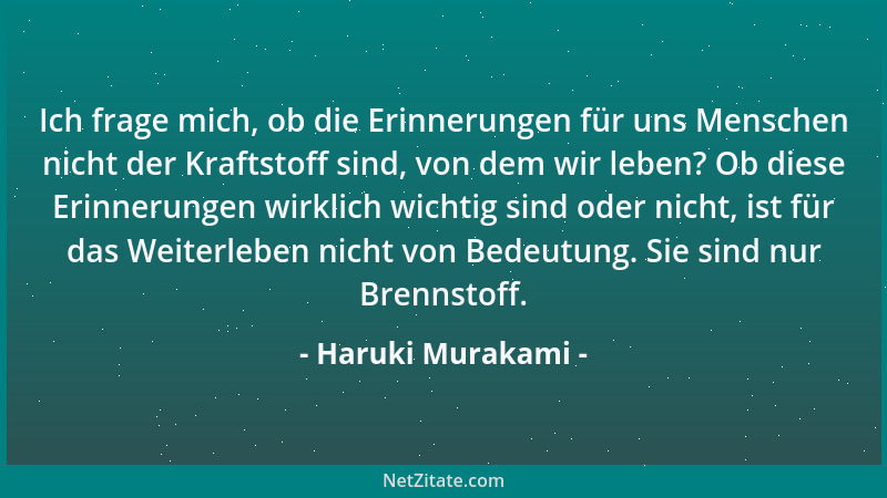 Haruki Murakami - Ich frage mich, ob die Erinnerungen für uns Menschen nicht der Kraftstoff sind, von dem wir leben? Ob die...