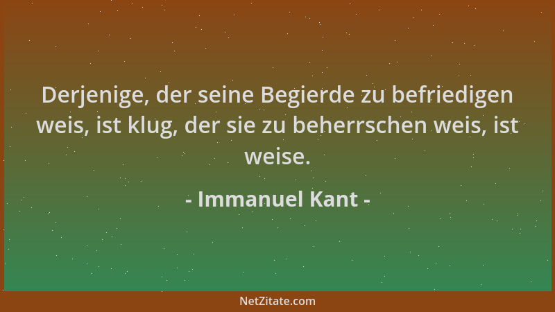 Immanuel Kant - Derjenige, der seine Begierde zu befriedigen weis, ist klug, der sie zu beherrschen weis, ist weise....