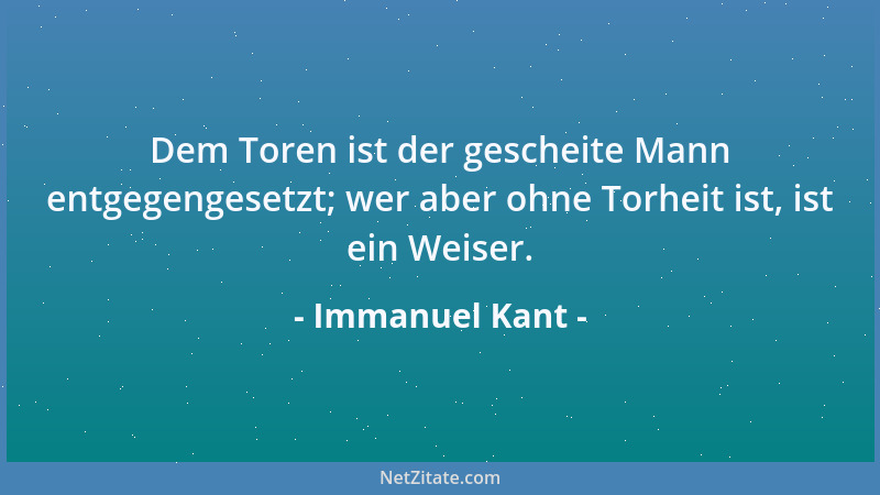 Immanuel Kant - Dem Toren ist der gescheite Mann entgegengesetzt; wer aber ohne Torheit ist, ist ein Weiser....