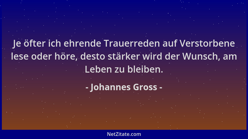 Johannes Gross - Je öfter ich ehrende Trauerreden auf Verstorbene lese oder höre, desto stärker wird der Wunsch, am Leben z...