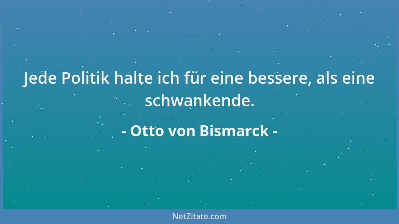 Otto von Bismarck - Jede Politik halte ich für eine bessere, als eine schwankende....