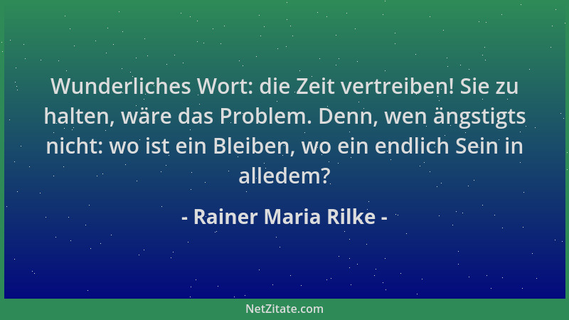 Rainer Maria Rilke - Wunderliches Wort: die Zeit vertreiben! Sie zu halten, wäre das Problem. Denn, wen ängstigts nicht: wo...
